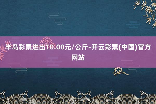 半岛彩票进出10.00元/公斤-开云彩票(中国)官方网站