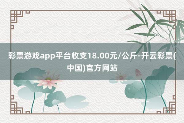 彩票游戏app平台收支18.00元/公斤-开云彩票(中国)官方网站