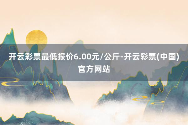 开云彩票最低报价6.00元/公斤-开云彩票(中国)官方网站