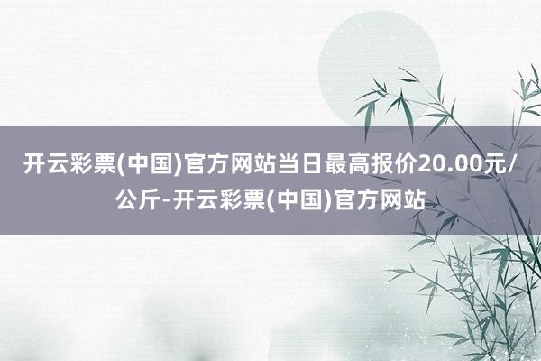 开云彩票(中国)官方网站当日最高报价20.00元/公斤-开云彩票(中国)官方网站