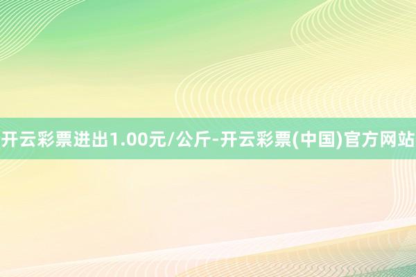 开云彩票进出1.00元/公斤-开云彩票(中国)官方网站