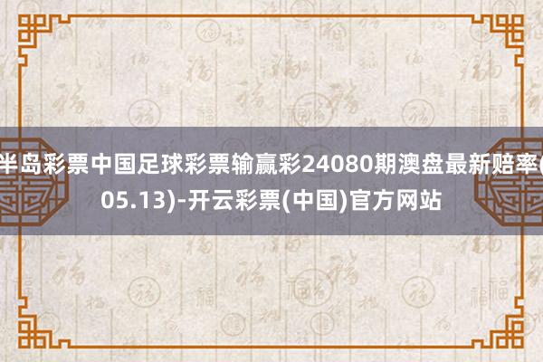 半岛彩票中国足球彩票输赢彩24080期澳盘最新赔率(05.13)-开云彩票(中国)官方网站