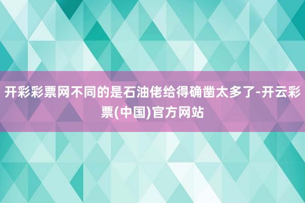 开彩彩票网不同的是石油佬给得确凿太多了-开云彩票(中国)官方网站