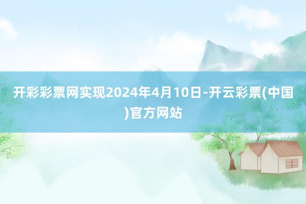 开彩彩票网实现2024年4月10日-开云彩票(中国)官方网站