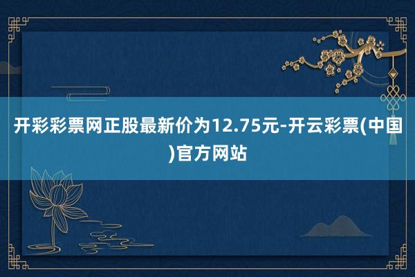 开彩彩票网正股最新价为12.75元-开云彩票(中国)官方网站