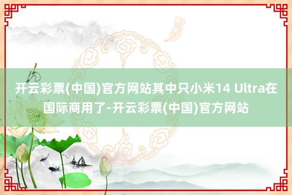 开云彩票(中国)官方网站其中只小米14 Ultra在国际商用了-开云彩票(中国)官方网站