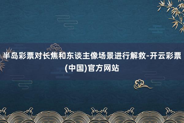 半岛彩票对长焦和东谈主像场景进行解救-开云彩票(中国)官方网站