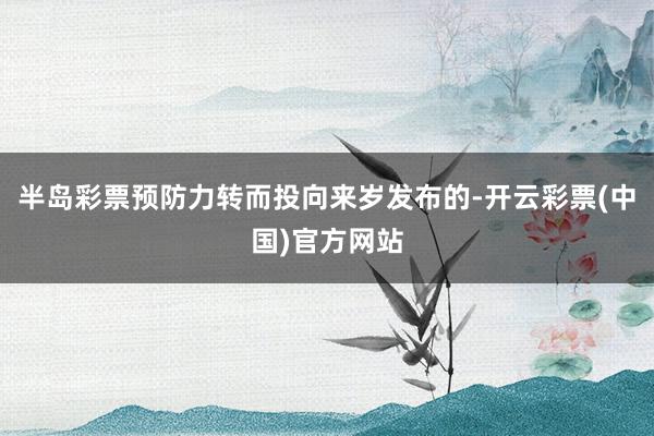 半岛彩票预防力转而投向来岁发布的-开云彩票(中国)官方网站