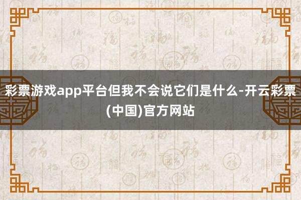 彩票游戏app平台但我不会说它们是什么-开云彩票(中国)官方网站