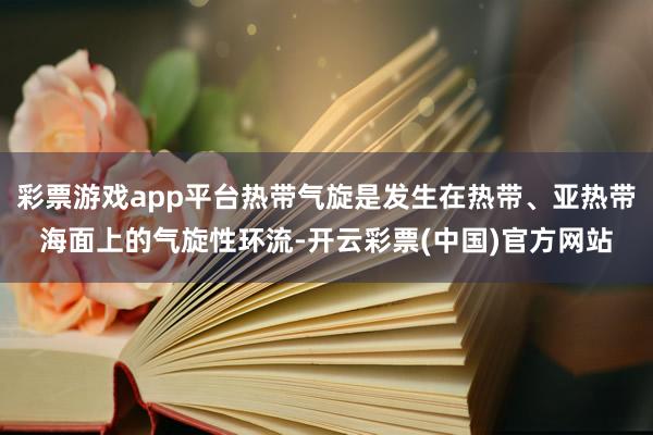 彩票游戏app平台热带气旋是发生在热带、亚热带海面上的气旋性环流-开云彩票(中国)官方网站