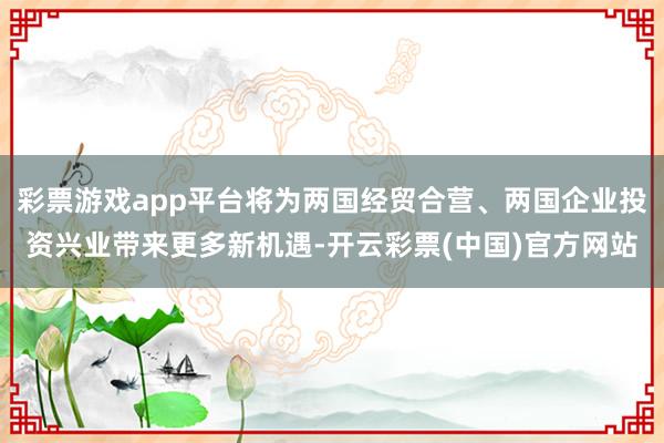 彩票游戏app平台将为两国经贸合营、两国企业投资兴业带来更多新机遇-开云彩票(中国)官方网站