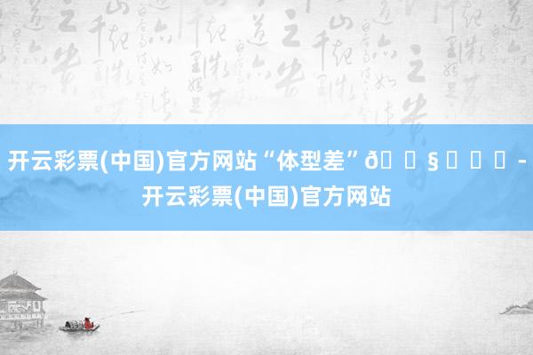 开云彩票(中国)官方网站“体型差”😧 ​​​-开云彩票(中国)官方网站