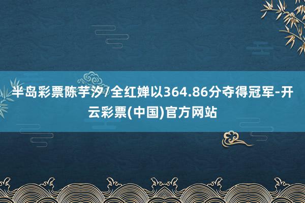 半岛彩票陈芋汐/全红婵以364.86分夺得冠军-开云彩票(中国)官方网站