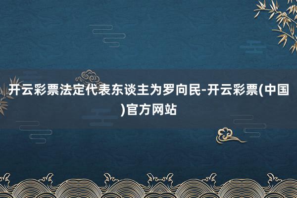 开云彩票法定代表东谈主为罗向民-开云彩票(中国)官方网站