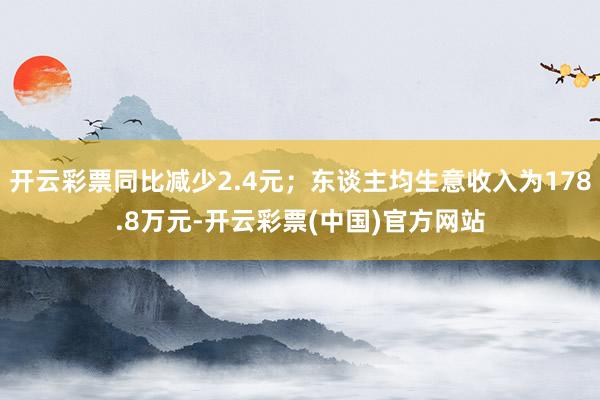 开云彩票同比减少2.4元；东谈主均生意收入为178.8万元-开云彩票(中国)官方网站