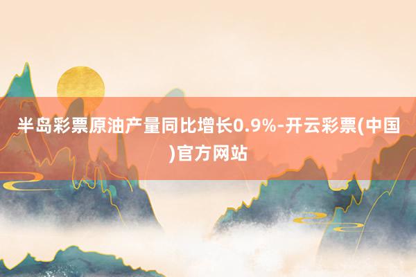 半岛彩票原油产量同比增长0.9%-开云彩票(中国)官方网站