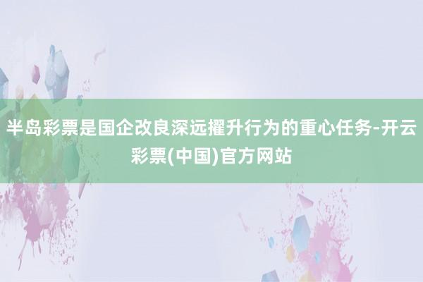 半岛彩票是国企改良深远擢升行为的重心任务-开云彩票(中国)官方网站