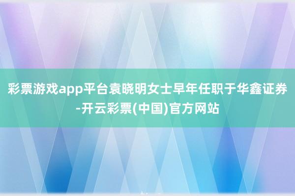 彩票游戏app平台袁晓明女士早年任职于华鑫证券-开云彩票(中国)官方网站