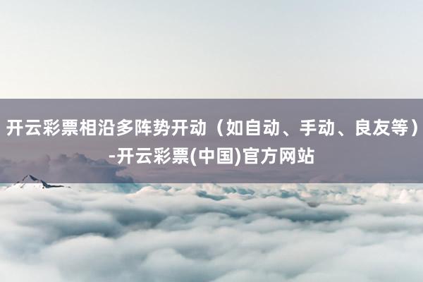 开云彩票相沿多阵势开动（如自动、手动、良友等）-开云彩票(中国)官方网站