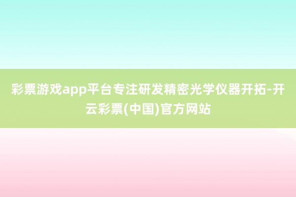 彩票游戏app平台专注研发精密光学仪器开拓-开云彩票(中国)官方网站