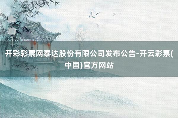 开彩彩票网泰达股份有限公司发布公告-开云彩票(中国)官方网站