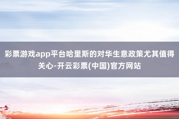 彩票游戏app平台哈里斯的对华生意政策尤其值得关心-开云彩票(中国)官方网站