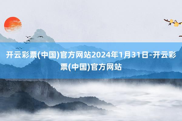 开云彩票(中国)官方网站2024年1月31日-开云彩票(中国)官方网站