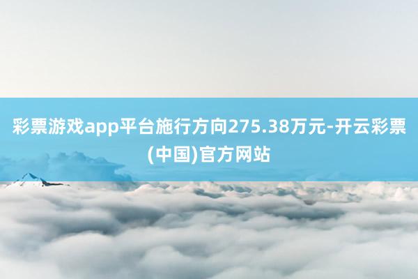 彩票游戏app平台施行方向275.38万元-开云彩票(中国)官方网站