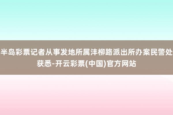 半岛彩票记者从事发地所属沣柳路派出所办案民警处获悉-开云彩票(中国)官方网站