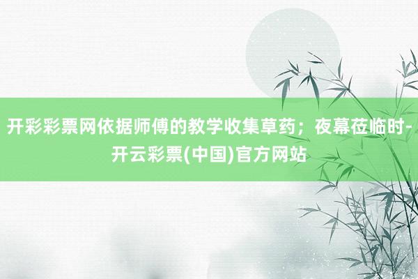 开彩彩票网依据师傅的教学收集草药；夜幕莅临时-开云彩票(中国)官方网站