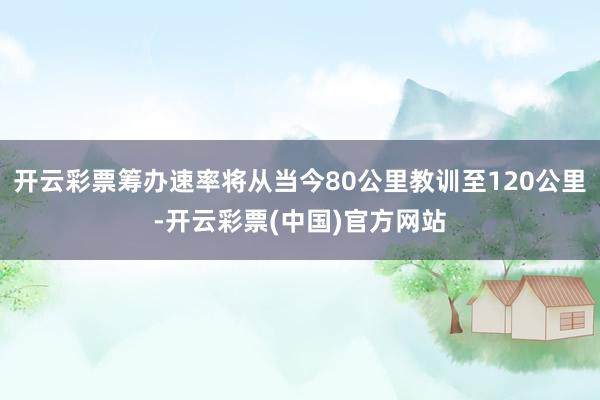 开云彩票筹办速率将从当今80公里教训至120公里-开云彩票(中国)官方网站