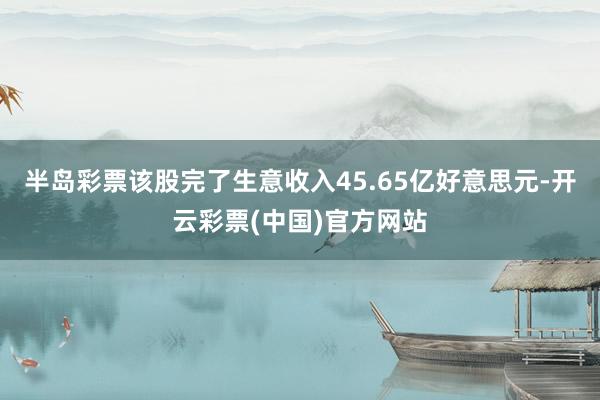 半岛彩票该股完了生意收入45.65亿好意思元-开云彩票(中国)官方网站