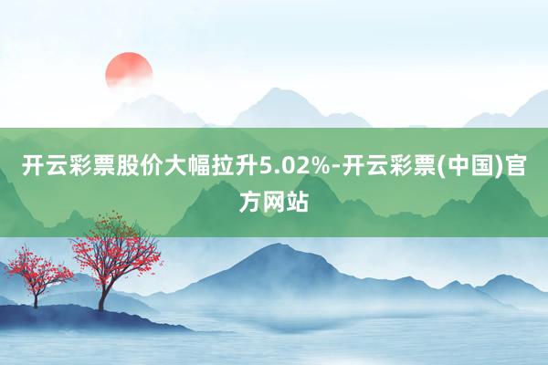 开云彩票股价大幅拉升5.02%-开云彩票(中国)官方网站