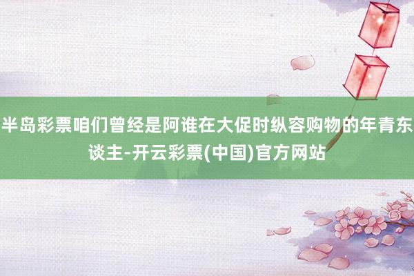 半岛彩票咱们曾经是阿谁在大促时纵容购物的年青东谈主-开云彩票(中国)官方网站