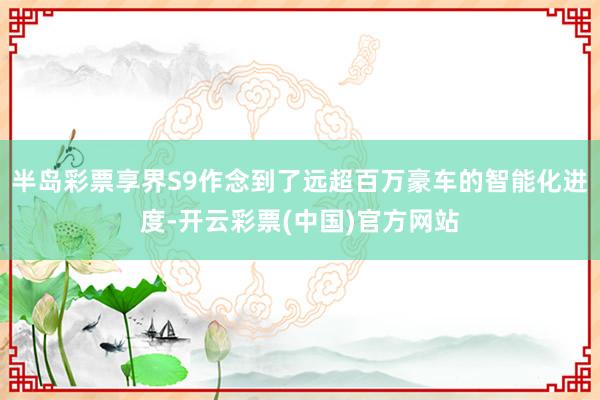 半岛彩票享界S9作念到了远超百万豪车的智能化进度-开云彩票(中国)官方网站