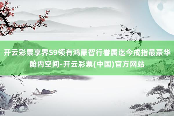 开云彩票享界S9领有鸿蒙智行眷属迄今戒指最豪华舱内空间-开云彩票(中国)官方网站