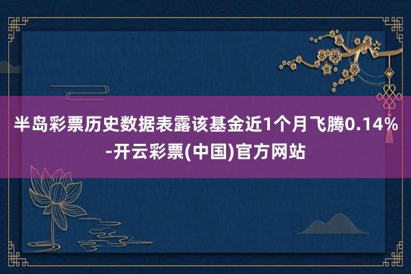 半岛彩票历史数据表露该基金近1个月飞腾0.14%-开云彩票(中国)官方网站