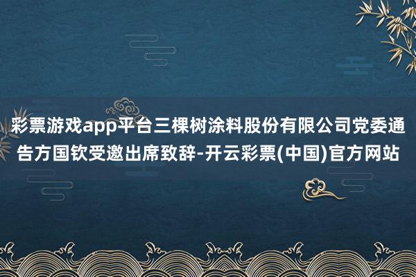 彩票游戏app平台三棵树涂料股份有限公司党委通告方国钦受邀出席致辞-开云彩票(中国)官方网站