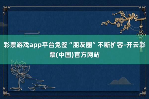 彩票游戏app平台免签“朋友圈”不断扩容-开云彩票(中国)官方网站