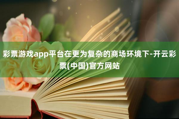 彩票游戏app平台在更为复杂的商场环境下-开云彩票(中国)官方网站