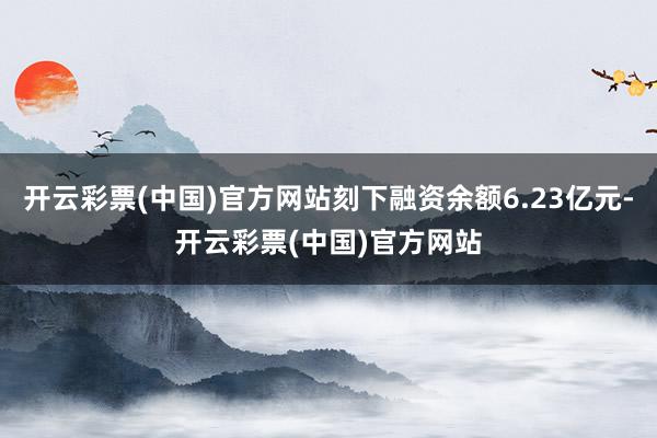 开云彩票(中国)官方网站刻下融资余额6.23亿元-开云彩票(中国)官方网站