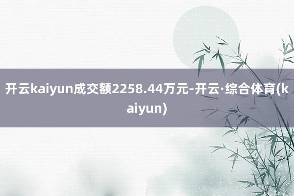 开云kaiyun成交额2258.44万元-开云·综合体育(kaiyun)