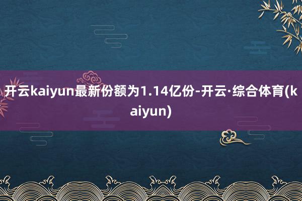 开云kaiyun最新份额为1.14亿份-开云·综合体育(kaiyun)