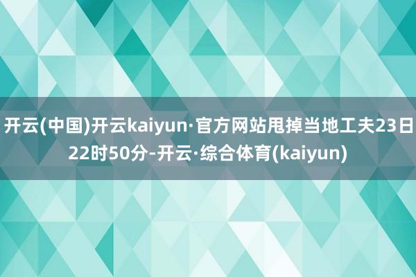 开云(中国)开云kaiyun·官方网站甩掉当地工夫23日22时50分-开云·综合体育(kaiyun)