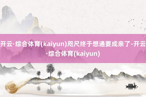 开云·综合体育(kaiyun)咫尺终于想通要成亲了-开云·综合体育(kaiyun)