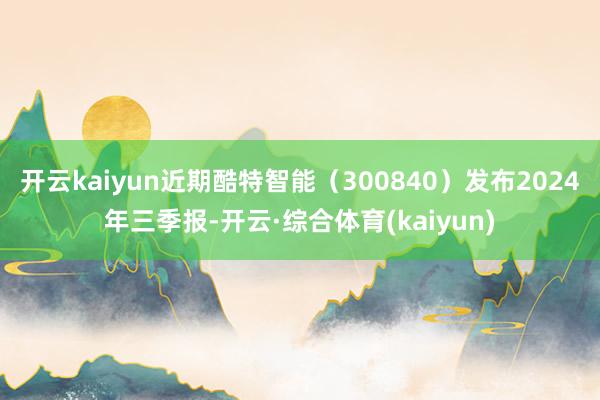 开云kaiyun近期酷特智能（300840）发布2024年三季报-开云·综合体育(kaiyun)