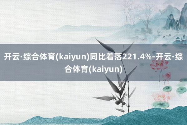 开云·综合体育(kaiyun)同比着落221.4%-开云·综合体育(kaiyun)