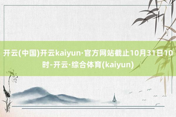 开云(中国)开云kaiyun·官方网站截止10月31日10时-开云·综合体育(kaiyun)