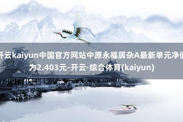 开云kaiyun中国官方网站中原永福羼杂A最新单元净值为2.403元-开云·综合体育(kaiyun)