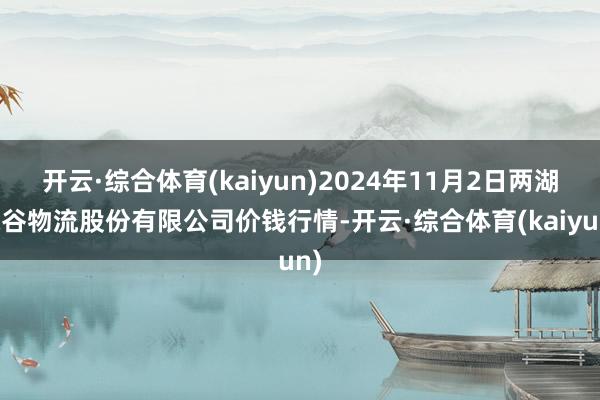 开云·综合体育(kaiyun)2024年11月2日两湖绿谷物流股份有限公司价钱行情-开云·综合体育(kaiyun)